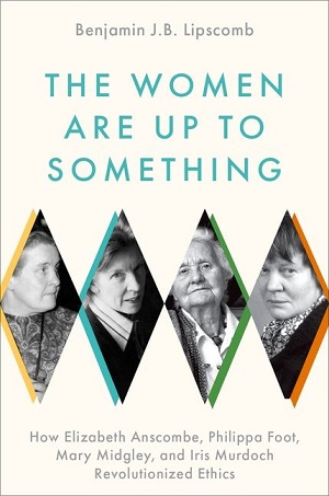 The women are up to something : how Elizabeth Anscombe, Philippa Foot, Mary Midgley, and Iris Murdoch revolutionized ethics - Benjamin J. B. Lipscomb